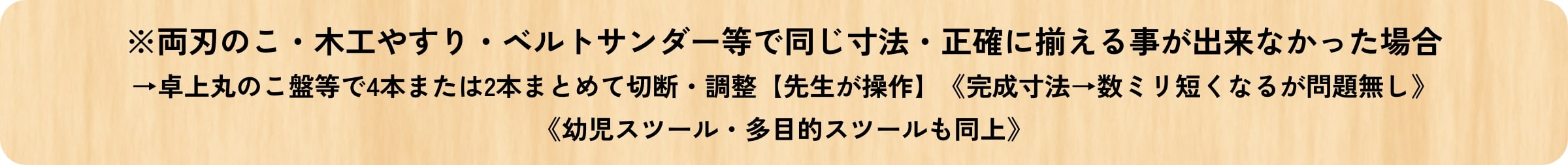 両刃のこ・木工やすり・ベルトサンダー等で同じ寸法・正確に揃える事が出来なかった場合→卓上丸のこ盤等で4本または2本まとめて切断・調整【先生が操作】《完成寸法→数ミリ短くなるが問題無し》《幼児スツール・多目的スツールも同上》