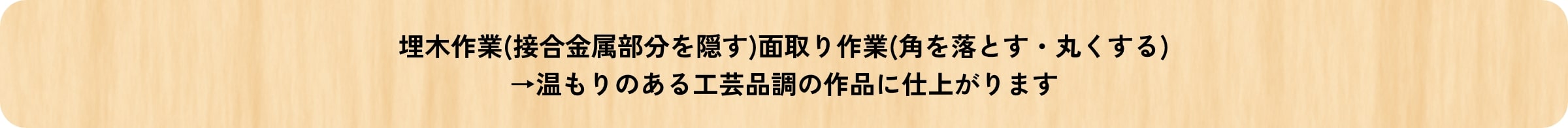 埋木作業(接合金属部分を隠す)面取り作業(角を落とす・丸くする)→温もりのある工芸品調の作品に仕上がります